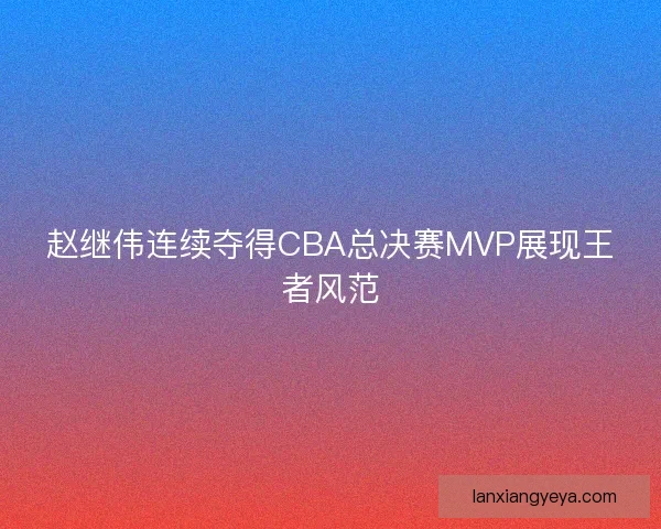 赵继伟连续夺得CBA总决赛MVP展现王者风范