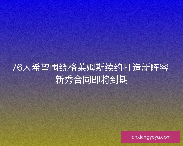76人希望围绕格莱姆斯续约打造新阵容 新秀合同即将到期