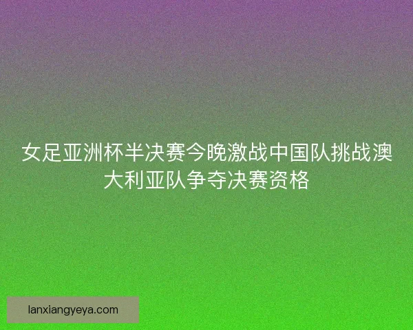 女足亚洲杯半决赛今晚激战中国队挑战澳大利亚队争夺决赛资格